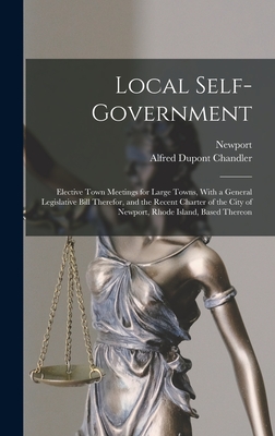 Local Self-Government: Elective Town Meetings for Large Towns, With a General Legislative Bill Therefor, and the Recent Charter of the City of Newport, Rhode Island, Based Thereon - Newport, and Chandler, Alfred DuPont