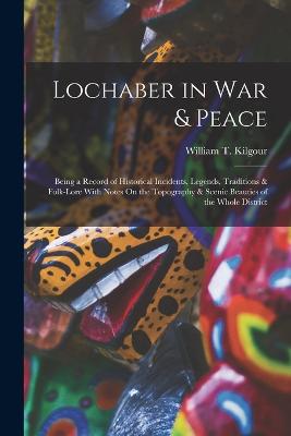 Lochaber in War & Peace: Being a Record of Historical Incidents, Legends, Traditions & Folk-Lore With Notes On the Topography & Scenic Beauties of the Whole District - Kilgour, William T