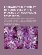 Lockwood's Dictionary of Terms Used in the Practice of Mechanical Engineering: Embracing Those Current in the Drawing Office, Pattern Shop, Foundry, Fitting, Turning, Smiths' and Boiler Shops, Etc., Etc.: Comprising Upwards of Six Thousand Definitions