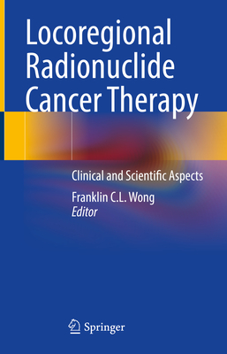 Locoregional Radionuclide Cancer Therapy: Clinical and Scientific Aspects - Wong, Franklin C L (Editor)