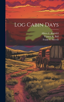 Log Cabin Days - Merrill, Frank T, and Ball, Francis K, and Blaisdell, Albert F