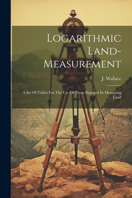 Logarithmic Land-measurement: A Set Of Tables For The Use Of Those Engaged In Measuring Land - Wallace, J