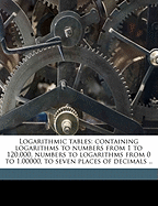 Logarithmic Tables: Containing Logarithms to Numbers from 1 to 120,000, Numbers to Logarithms from 0 to 1.00000, to Seven Places of Decimals ..