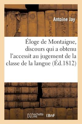 loge de Montaigne, Discours Qui a Obtenu l'Accessit Au Jugement de la Classe de la Langue: Et de la Littrature Franaise de l'Institut, Dans Sa Sance Du 9 Avril 1812 - Jay, Antoine