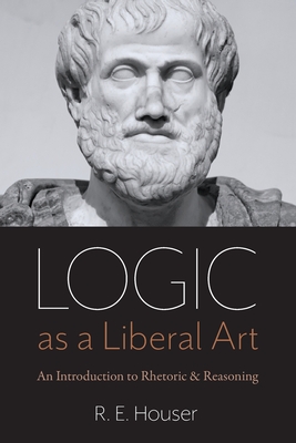 Logic as a Liberal Art: An Introduction to Rhetoric and Reasoning - Houser, Rollen E