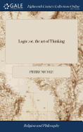 Logic; or, the art of Thinking: Containing (besides the Common Rules) Many new Observations, That are of Great use in Forming an Exactness of Judgement. In Four Parts: ... Done From the new French Edition. By Mr. Ozell