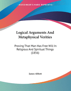 Logical Arguments And Metaphysical Verities: Proving That Man Has Free Will In Religious And Spiritual Things (1856)