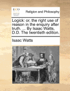 Logick: Or, the Right Use of Reason in the Enquiry After Truth. ... by Isaac Watts, D.D. the Ninth Edition