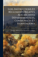 Lois, Instructions Et Rglements Relatifs Aux Archives D(c)partementales, Communales Et Hospitalires