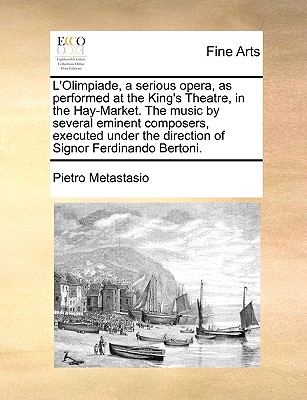 L'Olimpiade, a Serious Opera, as Performed at the King's Theatre, in the Hay-Market. the Music by Several Eminent Composers, Executed Under the Direction of Signor Ferdinando Bertoni. - Metastasio, Pietro Antonio