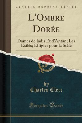 L'Ombre Dore: Dames de Jadis Et d'Antan; Les Exils; Effigies Pour La Stle (Classic Reprint) - Clerc, Charles