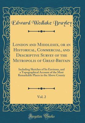 London and Middlesex, or an Historical, Commercial, and Descriptive Survey of the Metropolis of Great-Britain, Vol. 2: Including Sketches of Its Environs, and a Topographical Account of the Most Remarkable Places in the Above County (Classic Reprint) - Brayley, Edward Wedlake