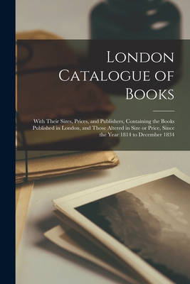 London Catalogue of Books: With Their Sizes, Prices, and Publishers, Containing the Books Published in London, and Those Altered in Size or Price, Since the Year 1814 to December 1834 - Anonymous