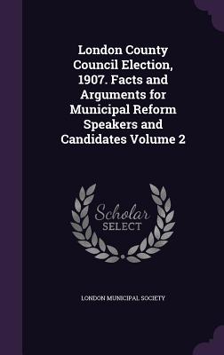 London County Council Election, 1907. Facts and Arguments for Municipal Reform Speakers and Candidates Volume 2 - London Municipal Society (Creator)