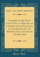 Londres En Mil Huit Cent Vingt, Ou Recueil de Lettres Sur La Politique, La Littrature Et Les Moeurs Dans Le Cours de l'Anne 1820 (Classic Reprint)