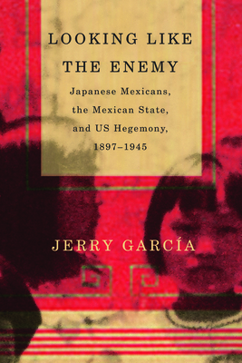 Looking Like the Enemy: Japanese Mexicans, the Mexican State, and Us Hegemony, 1897-1945 - Garcia, Jerry