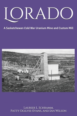 Lorado: A Saskatchewan Cold War Uranium Mine and Custom Mill - Ogilvie-Evans, Patty, and Wilson, Ian, and Schramm, Laurier L