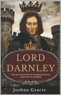 Lord Darnley: The Untold Story of Power, Betrayal, and a Royal Murder: How a King Consort's Ambition Led to One of Scotland's Most Shocking Assassinations and the Fall of Mary Queen of Scots