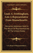 Louis A. Frothingham, Late a Representative from Massachusetts: Memorial Addresses Held in the House of Representatives of the United States