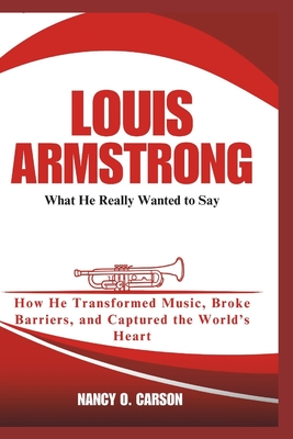 Louis Armstrong: What He Really Wanted to Say: How He Transformed Music, Broke Barriers, and Captured the World's Heart - O Carson, Nancy