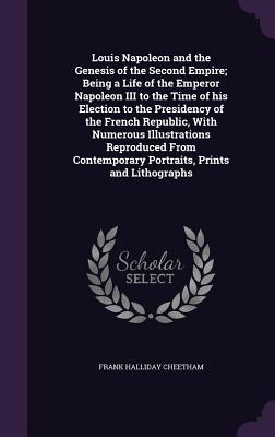 Louis Napoleon and the Genesis of the Second Empire; Being a Life of the Emperor Napoleon III to the Time of his Election to the Presidency of the French Republic, With Numerous Illustrations Reproduced From Contemporary Portraits, Prints and Lithographs - Cheetham, Frank Halliday