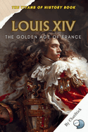 Louis XIV: The Golden Age of France: Capturing the Cultural and Political Zenith of France Under the Sun King's Rule