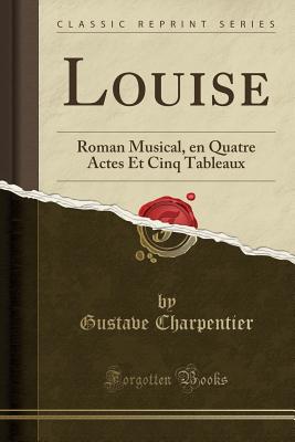 Louise: Roman Musical, En Quatre Actes Et Cinq Tableaux (Classic Reprint) - Charpentier, Gustave