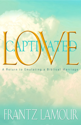 Love Captivated: A Return to Emulating a Biblical Marriage - Lamour, Frantz, and Lamour, Djenny