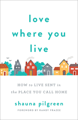 Love Where You Live: How to Live Sent in the Place You Call Home - Pilgreen, Shauna, and Frazee, Randy (Foreword by)