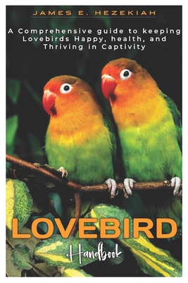 Lovebird Handbook: A comprehensive Guide to Keeping Lovebird Happy, Healthy, and Thriving in Captivity - E Hezekiah, James