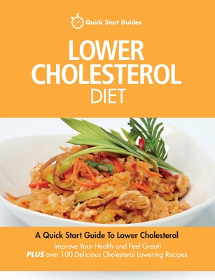 Lower Cholesterol Diet: A Quick Start Guide To Lowering Your Cholesterol, Improving Your Health and Feeling Great. Plus Over 100 Delicious Cholesterol Lowering Recipes - Quick Start Guides