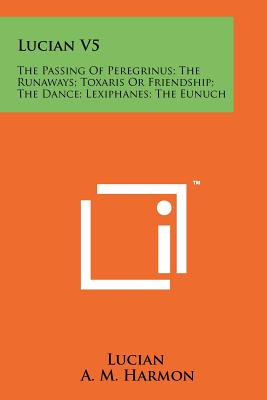 Lucian V5: The Passing Of Peregrinus; The Runaways; Toxaris Or Friendship; The Dance; Lexiphanes; The Eunuch - Lucian, and Harmon, A M (Translated by)