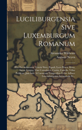 Luciliburgensia Sive Luxemburgum Romanum: Hoc Est Arduennae Veteris Situs, Populi, Loca Prisca, Ritus, Sacra, Lingua, Viae Consulares, Castra, Castella, Villae Publicae, Jam Inde a Caesarum Temporibus Urbis Adhaec Luxemburgensis Incunabula Et...