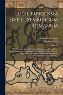 Luciliburgensia Sive Luxemburgum Romanum: Hoc Est Arduennae Veteris Situs, Populi, Loca Prisca, Ritus, Sacra, Lingua, Viae Consulares, Castra, Castella, Villae Publicae, Jam Inde A Caesarum Temporibus Urbis Adhaec Luxemburgensis Incunabula Et...