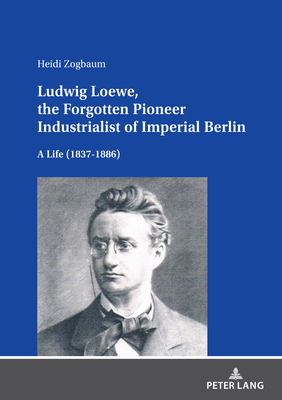 Ludwig Loewe, the Forgotten Pioneer Industrialist of Imperial Berlin: A Life (1837-1886) - Zogbaum, Heidi