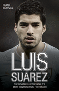 Luis Suarez: The Biography of the World's Most Controversial Footballer