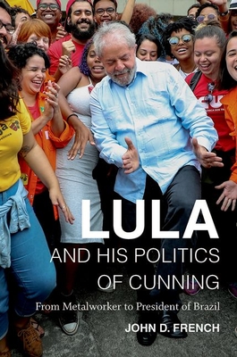 Lula and His Politics of Cunning: From Metalworker to President of Brazil - French, John D