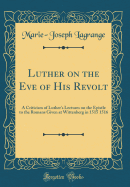 Luther on the Eve of His Revolt: A Criticism of Luther's Lectures on the Epistle to the Romans Given at Wittenberg in 1515 1516 (Classic Reprint)