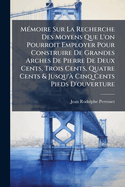 M(c)moire Sur La Recherche Des Moyens Que L'on Pourroit Employer Pour Construire De Grandes Arches De Pierre De Deux Cents, Trois Cents, Quatre Cents & Jusqu' Cinq Cents Pieds D'ouverture