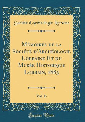 Mmoires de la Socit d'Archologie Lorraine Et du Muse Historique Lorrain, 1885, Vol. 13 (Classic Reprint) - Lorraine, Socit d'Archologie