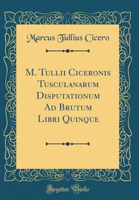 M. Tullii Ciceronis Tusculanarum Disputationum Ad Brutum Libri Quinque (Classic Reprint) - Cicero, Marcus Tullius