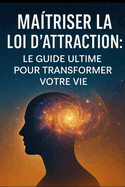 Ma?triser la Loi d'Attraction: Le Guide Ultime pour Transformer Votre Vie