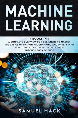 Machine Learning: 4 Books in 1: A Complete Overview for Beginners to Master the Basics of Python Programming and Understand How to Build Artificial Intelligence Through Data Science - Hack, Samuel