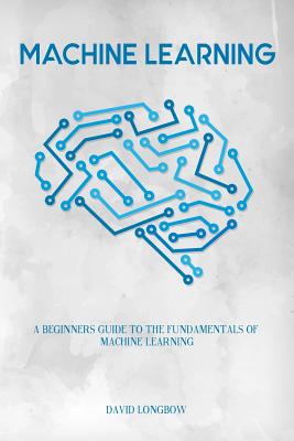 Machine Learning: A Beginners Guide to the Fundamentals of Machine Learning - Longbow, David