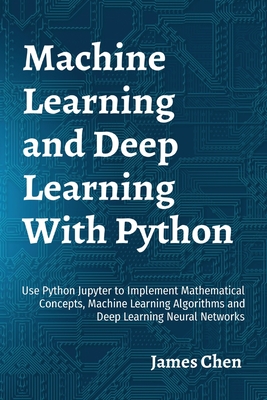 Machine Learning and Deep Learning With Python: Use Python Jupyter to Implement Mathematical Concepts, Machine Learning Algorithms and Deep Learning Neural Networks - Chen, James