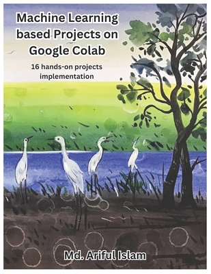 Machine Learning based Projects on Google Colab: 16 hands-on projects implementation - Islam, MD Ariful