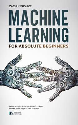 Machine Learning For Absolute Beginners: Applications of Artificial Intelligence From a World-Class Practitioner - Fitzpatrick, Jonathan, and Mershke