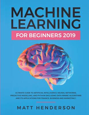 Machine Learning for Beginners 2019: The Ultimate Guide to Artificial Intelligence, Neural Networks, and Predictive Modelling (Data Mining Algorithms & Applications for Finance, Business & Marketing) - Henderson, Matt