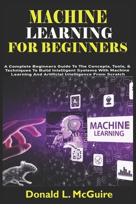 Machine Learning for Beginners: A Complete Beginners Guide To The Concepts, Tools, & Techniques To Build Intelligent Systems With Machine Learning And Artificial Intelligence From Scratch - L McGuire, Donald