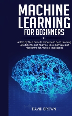 Machine Learning for Beginners: A Step-By-Step Guide to Understand Deep Learning, Data Science and Analysis, Basic Software and Algorithms for Artificial Intelligence - Brown, David